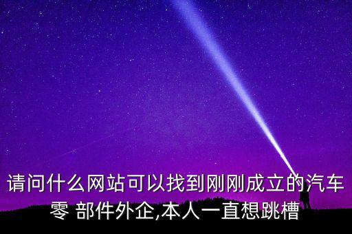 請問什么網(wǎng)站可以找到剛剛成立的汽車零 部件外企,本人一直想跳槽