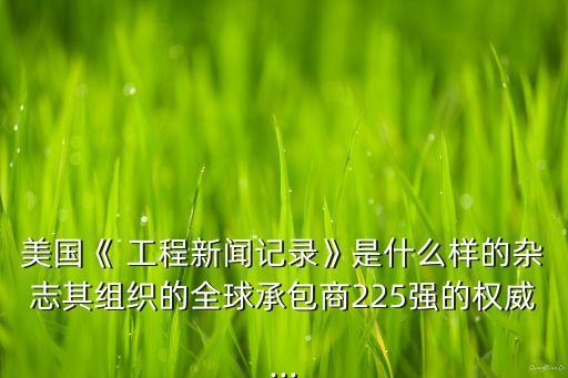 美國《 工程新聞記錄》是什么樣的雜志其組織的全球承包商225強(qiáng)的權(quán)威...