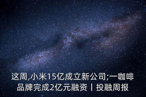 這周,小米15億成立新公司;一咖啡品牌完成2億元融資丨投融周報