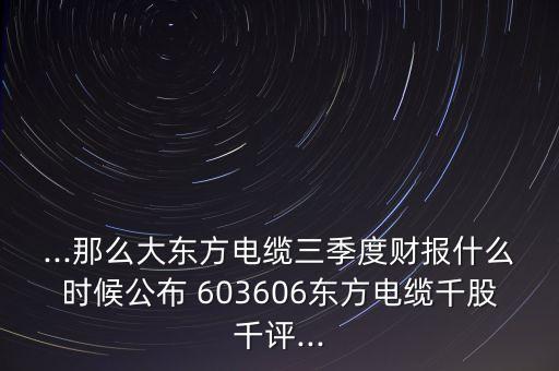 ...那么大東方電纜三季度財報什么時候公布 603606東方電纜千股千評...