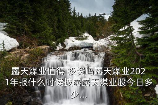 露天煤業(yè)值得 投資嗎露天煤業(yè)2021年報什么時候披露露天煤業(yè)股今日多少...