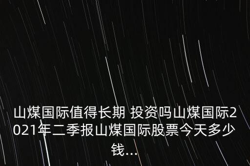 山煤國際值得長期 投資嗎山煤國際2021年二季報山煤國際股票今天多少錢...