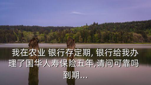 我在農(nóng)業(yè) 銀行存定期, 銀行給我辦理了國華人壽保險(xiǎn)五年,請問可靠嗎 到期...