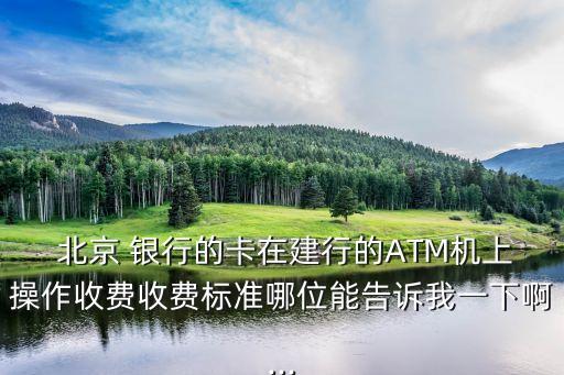  北京 銀行的卡在建行的ATM機上操作收費收費標準哪位能告訴我一下啊...