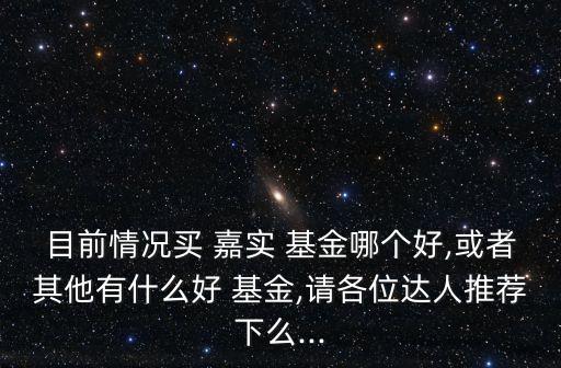 目前情況買(mǎi) 嘉實(shí) 基金哪個(gè)好,或者其他有什么好 基金,請(qǐng)各位達(dá)人推薦下么...