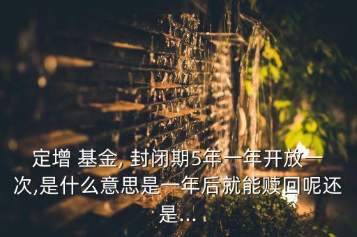 定增 基金, 封閉期5年一年開(kāi)放一次,是什么意思是一年后就能贖回呢還是...