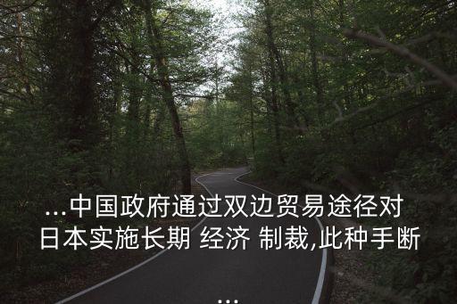 ...中國政府通過雙邊貿易途徑對 日本實施長期 經(jīng)濟 制裁,此種手斷...