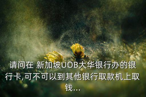 請問在 新加坡UOB大華銀行辦的銀行卡,可不可以到其他銀行取款機(jī)上取錢...