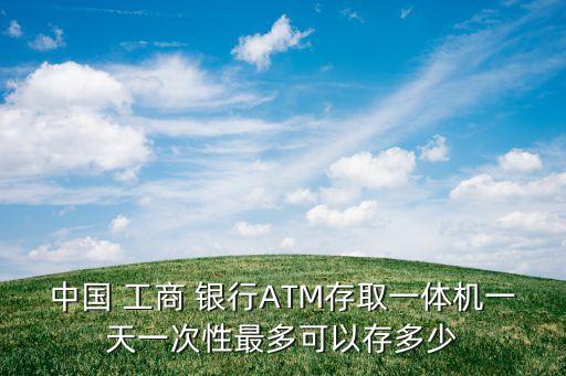 中國 工商 銀行ATM存取一體機(jī)一天一次性最多可以存多少