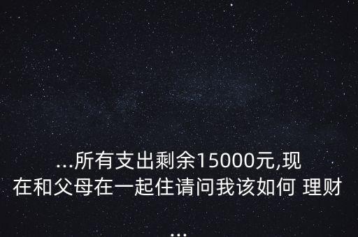 ...所有支出剩余15000元,現(xiàn)在和父母在一起住請(qǐng)問(wèn)我該如何 理財(cái)...