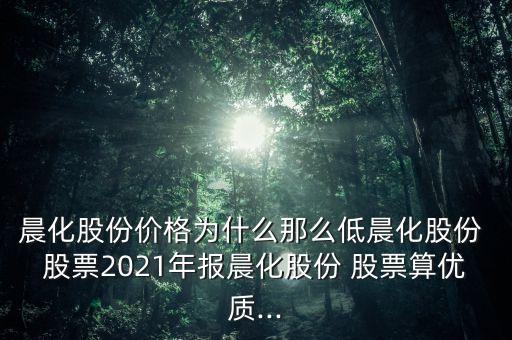 晨化股份價格為什么那么低晨化股份 股票2021年報晨化股份 股票算優(yōu)質(zhì)...