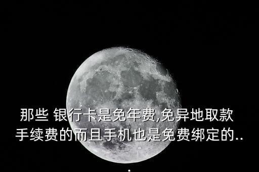 那些 銀行卡是免年費,免異地取款 手續(xù)費的而且手機也是免費綁定的...