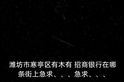  濰坊市寒亭區(qū)有木有 招商銀行在哪條街上急求、、、急求、、、