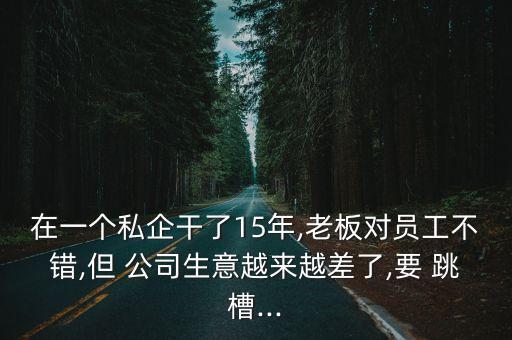 在一個(gè)私企干了15年,老板對(duì)員工不錯(cuò),但 公司生意越來(lái)越差了,要 跳槽...