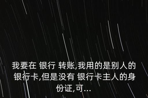 我要在 銀行 轉賬,我用的是別人的 銀行卡,但是沒有 銀行卡主人的身份證,可...