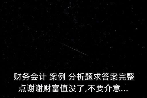  財務會計 案例 分析題求答案完整點謝謝財富值沒了,不要介意...