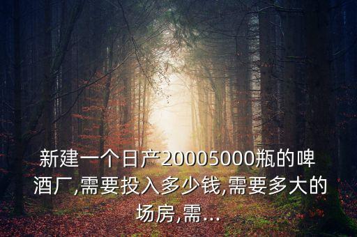 新建一個日產(chǎn)20005000瓶的啤 酒廠,需要投入多少錢,需要多大的場房,需...