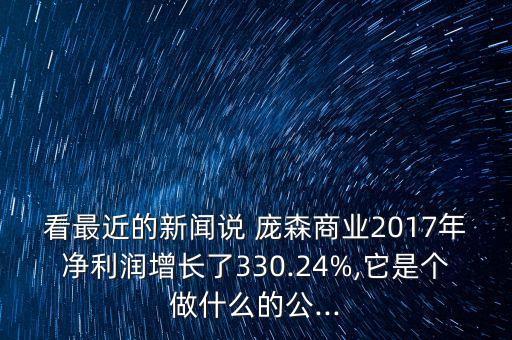 看最近的新聞?wù)f 龐森商業(yè)2017年凈利潤增長了330.24%,它是個做什么的公...