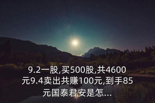 9.2一股,買500股,共4600元9.4賣出共賺100元,到手85元國泰君安是怎...