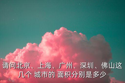 請(qǐng)問(wèn)北京、上海、廣州、深圳、佛山這幾個(gè) 城市的 面積分別是多少