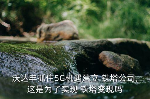 沃達豐抓住5G機遇建立 鐵塔公司,這是為了實現(xiàn) 鐵塔變現(xiàn)嗎