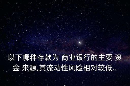 以下哪種存款為 商業(yè)銀行的主要 資金 來(lái)源,其流動(dòng)性風(fēng)險(xiǎn)相對(duì)較低...