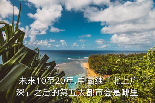  未來(lái)10至20年,中國(guó)繼「北上廣深」之后的第五大都市會(huì)是哪里