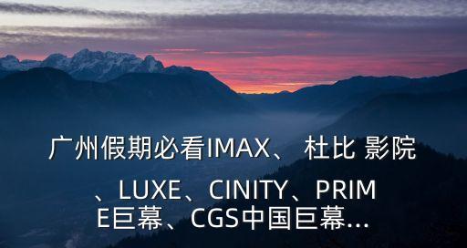 廣州假期必看IMAX、 杜比 影院、LUXE、CINITY、PRIME巨幕、CGS中國巨幕...