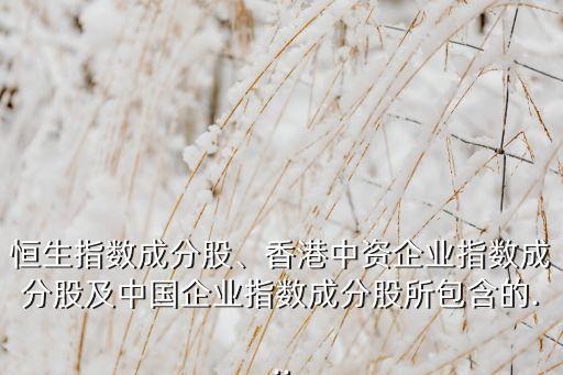 恒生指數(shù)成分股、香港中資企業(yè)指數(shù)成分股及中國企業(yè)指數(shù)成分股所包含的...