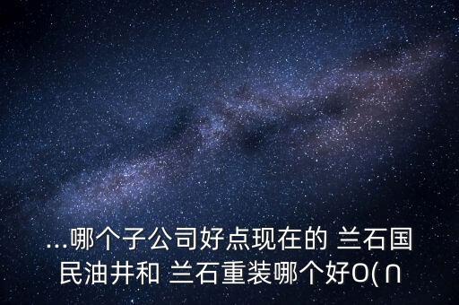 ...哪個子公司好點現(xiàn)在的 蘭石國民油井和 蘭石重裝哪個好O(∩