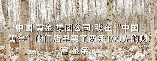 中國 黃金 集團(tuán)公司:我在“中國 黃金”的門店里買了兩條100克的財(cái)富 金條...